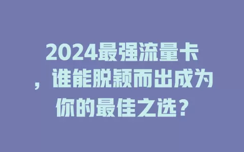 2024最强流量卡，谁能脱颖而出成为你的最佳之选？