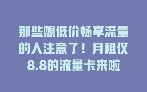 那些想低价畅享流量的人注意了！月租仅8.8的流量卡来啦