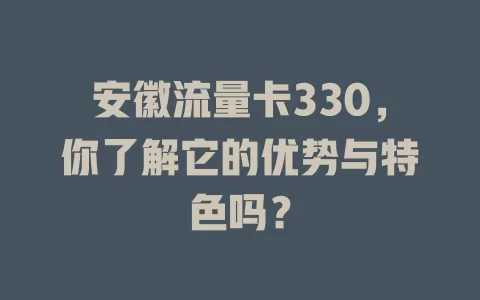 安徽流量卡330，你了解它的优势与特色吗？