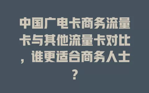 中国广电卡商务流量卡与其他流量卡对比，谁更适合商务人士？