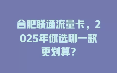 合肥联通流量卡，2025年你选哪一款更划算？