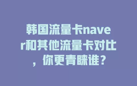 韩国流量卡naver和其他流量卡对比，你更青睐谁？