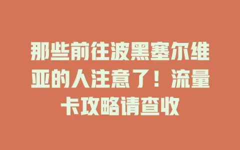 那些前往波黑塞尔维亚的人注意了！流量卡攻略请查收