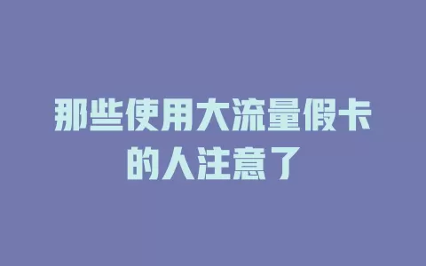 那些使用大流量假卡的人注意了