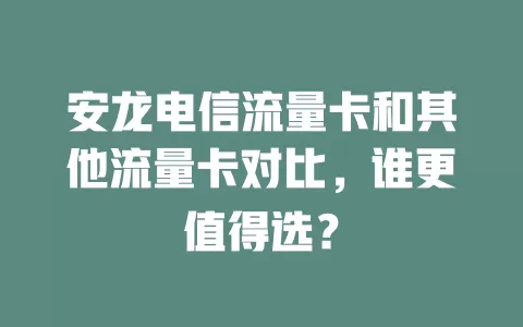 安龙电信流量卡和其他流量卡对比，谁更值得选？