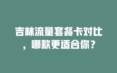 吉林流量套餐卡对比，哪款更适合你？