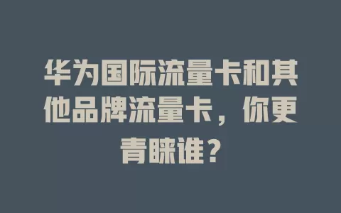 华为国际流量卡和其他品牌流量卡，你更青睐谁？