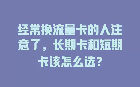 经常换流量卡的人注意了，长期卡和短期卡该怎么选？