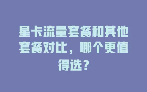 星卡流量套餐和其他套餐对比，哪个更值得选？