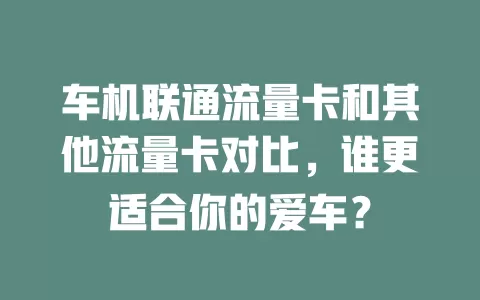 车机联通流量卡和其他流量卡对比，谁更适合你的爱车？