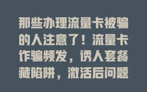 那些办理流量卡被骗的人注意了！流量卡诈骗频发，诱人套餐藏陷阱，激活后问题多，客服推诿还诱导缴费。教你防骗及应对办法，守护财产与信息安全