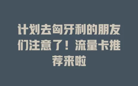 计划去匈牙利的朋友们注意了！流量卡推荐来啦