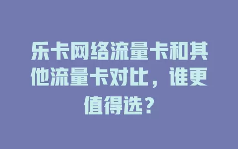 乐卡网络流量卡和其他流量卡对比，谁更值得选？