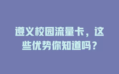 遵义校园流量卡，这些优势你知道吗？