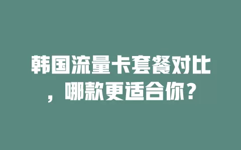韩国流量卡套餐对比，哪款更适合你？