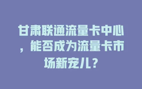 甘肃联通流量卡中心，能否成为流量卡市场新宠儿？