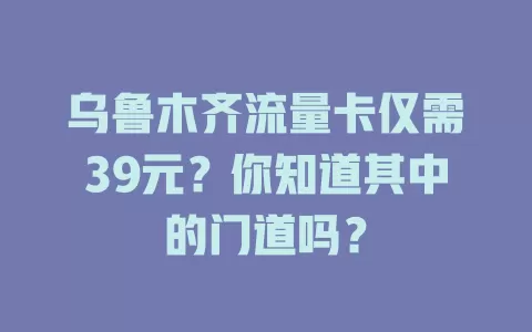 乌鲁木齐流量卡仅需39元？你知道其中的门道吗？
