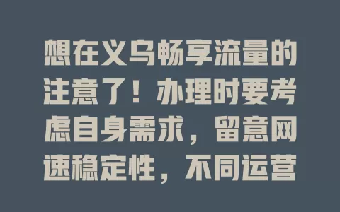 想在义乌畅享流量的注意了！办理时要考虑自身需求，留意网速稳定性，不同运营商流量卡各有特点，谨慎选择，才能在义乌畅享便捷高效网络生活