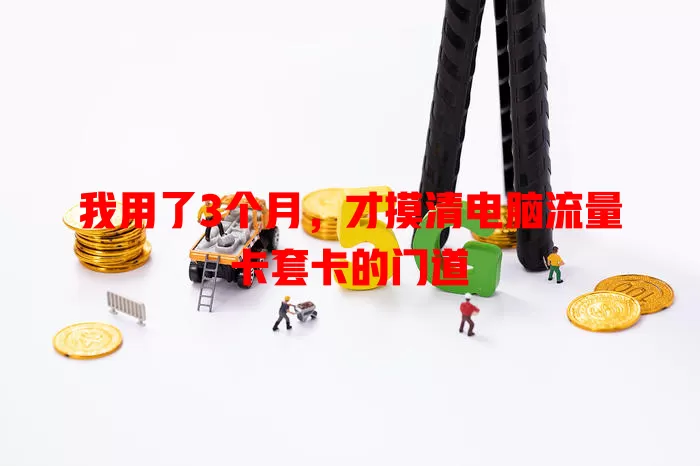 我用了3个月，才摸清电脑流量卡套卡的门道