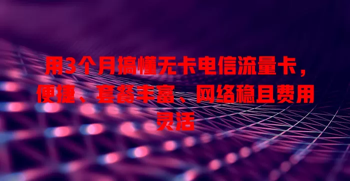 用3个月搞懂无卡电信流量卡，便捷、套餐丰富、网络稳且费用灵活