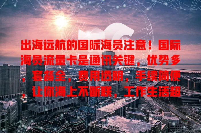 出海远航的国际海员注意！国际海员流量卡是通讯关键，优势多，套餐全，费用透明，手续简便，让你海上不断联，工作生活超便利