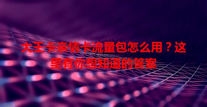 大王卡亲情卡流量包怎么用？这里有你想知道的答案