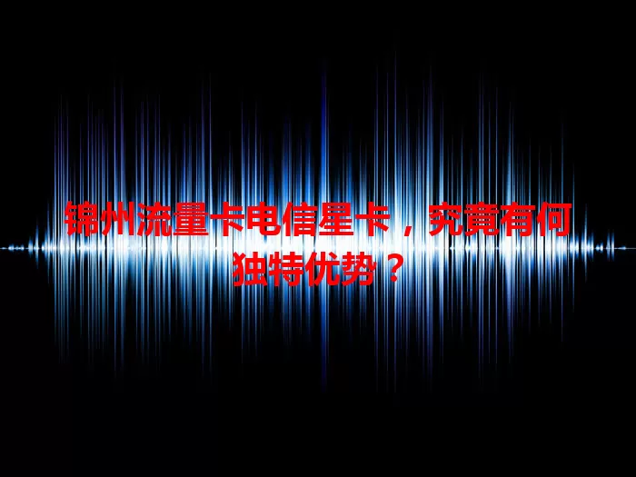 锦州流量卡电信星卡，究竟有何独特优势？