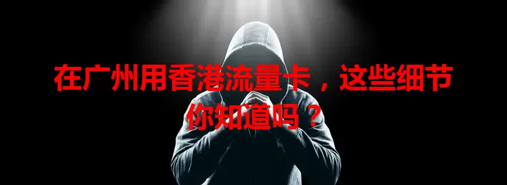 在广州用香港流量卡，这些细节你知道吗？