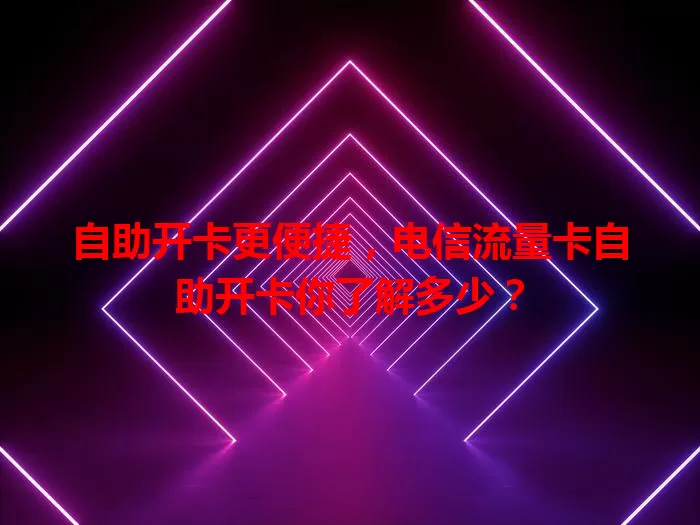 自助开卡更便捷，电信流量卡自助开卡你了解多少？