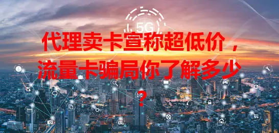 代理卖卡宣称超低价，流量卡骗局你了解多少？