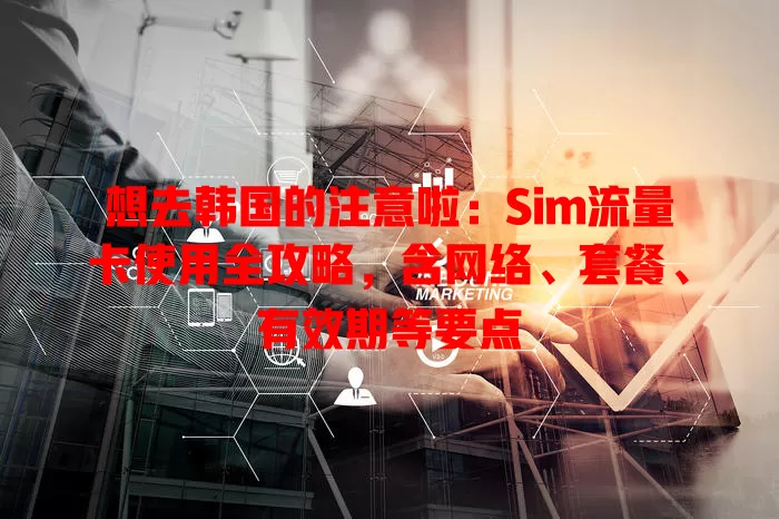 想去韩国的注意啦：Sim流量卡使用全攻略，含网络、套餐、有效期等要点