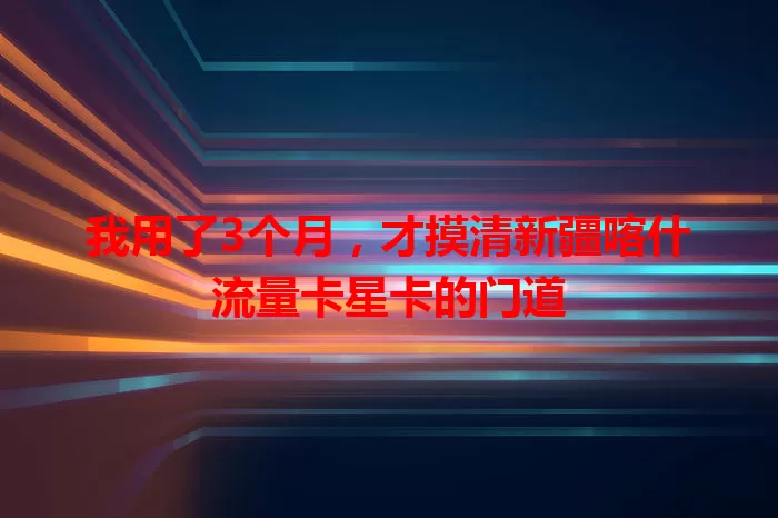 我用了3个月，才摸清新疆喀什流量卡星卡的门道