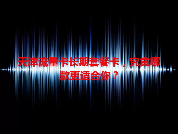 天津流量卡长期套餐卡，究竟哪款更适合你？