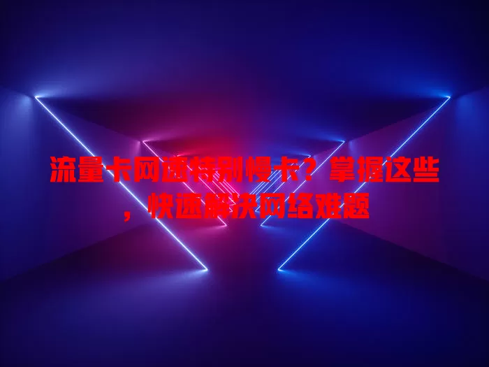 流量卡网速特别慢卡？掌握这些，快速解决网络难题