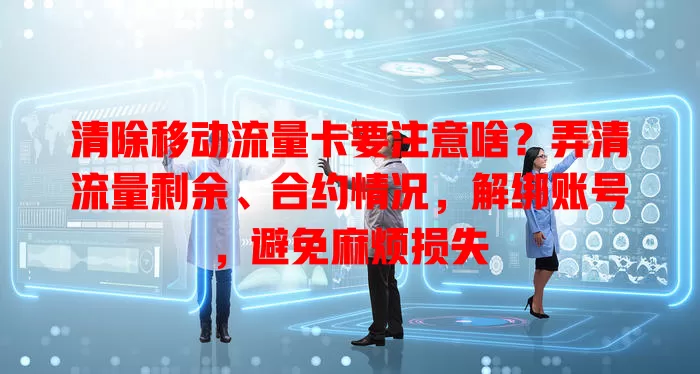 清除移动流量卡要注意啥？弄清流量剩余、合约情况，解绑账号，避免麻烦损失