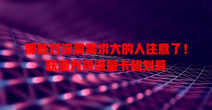 那些对流量需求大的人注意了！联通方舟流量卡超划算