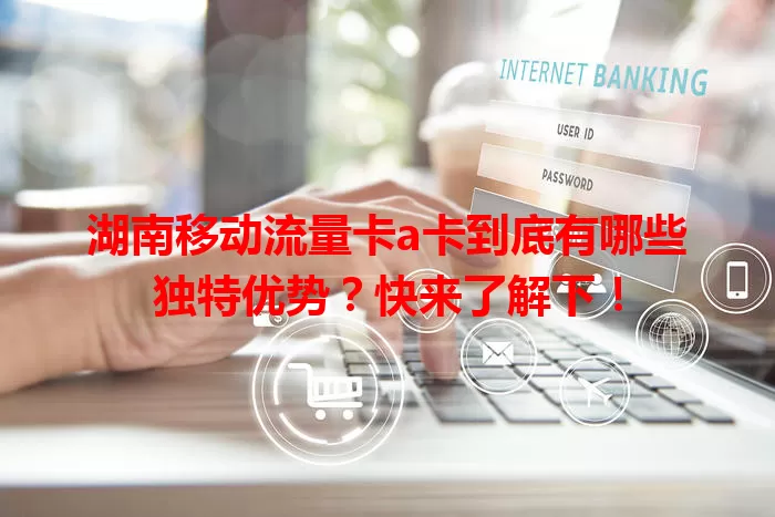 湖南移动流量卡a卡到底有哪些独特优势？快来了解下！