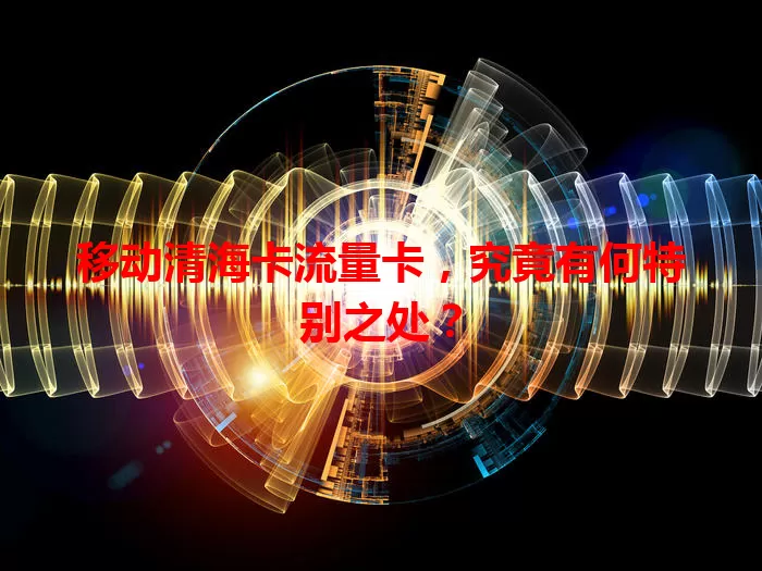 移动清海卡流量卡，究竟有何特别之处？