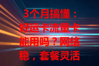 3个月搞懂：好运卡流量卡能用吗？网络稳，套餐灵活，多设备兼容，小问题不影响放心用