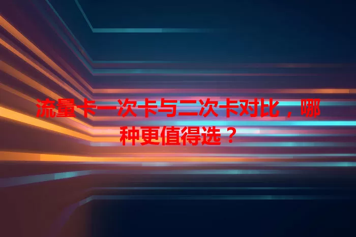 流量卡一次卡与二次卡对比，哪种更值得选？