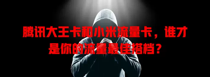 腾讯大王卡和小米流量卡，谁才是你的流量最佳搭档？