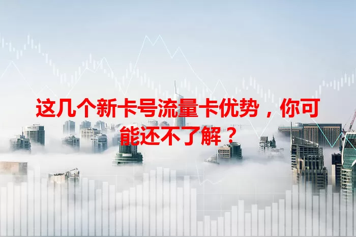 这几个新卡号流量卡优势，你可能还不了解？