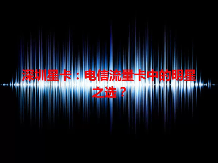 深圳星卡：电信流量卡中的明星之选？