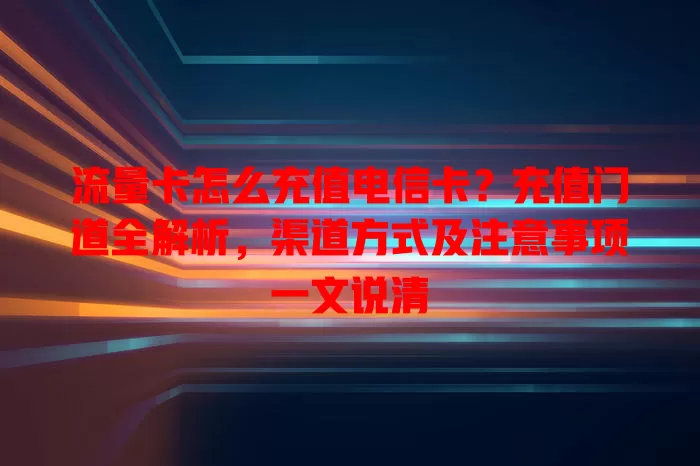 流量卡怎么充值电信卡？充值门道全解析，渠道方式及注意事项一文说清