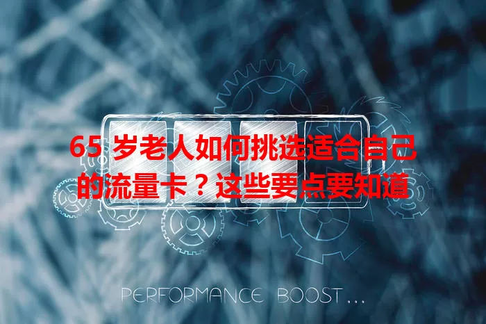 65 岁老人如何挑选适合自己的流量卡？这些要点要知道