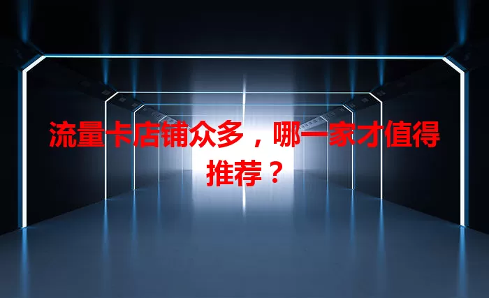 流量卡店铺众多，哪一家才值得推荐？