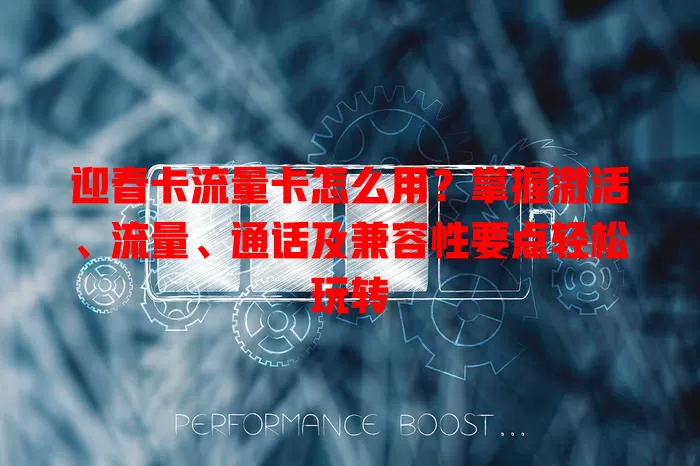 迎春卡流量卡怎么用？掌握激活、流量、通话及兼容性要点轻松玩转