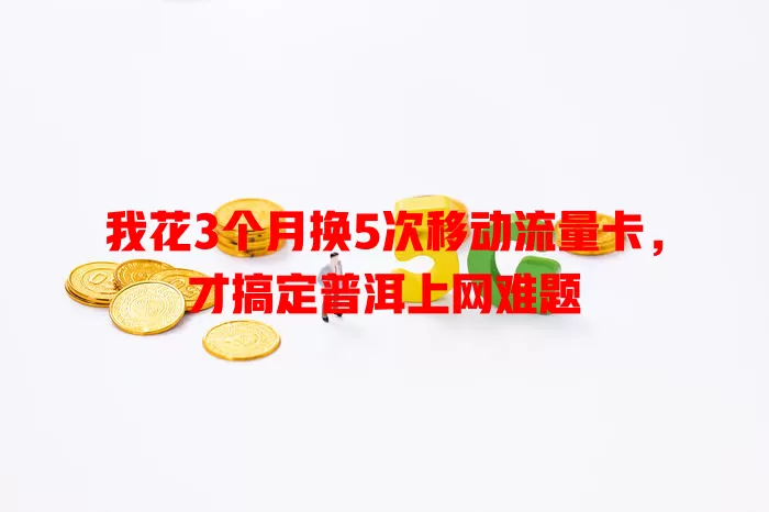 我花3个月换5次移动流量卡，才搞定普洱上网难题