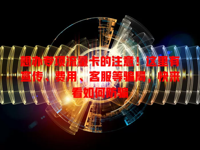 想办专项流量卡的注意！这里有宣传、费用、客服等骗局，快来看如何防骗