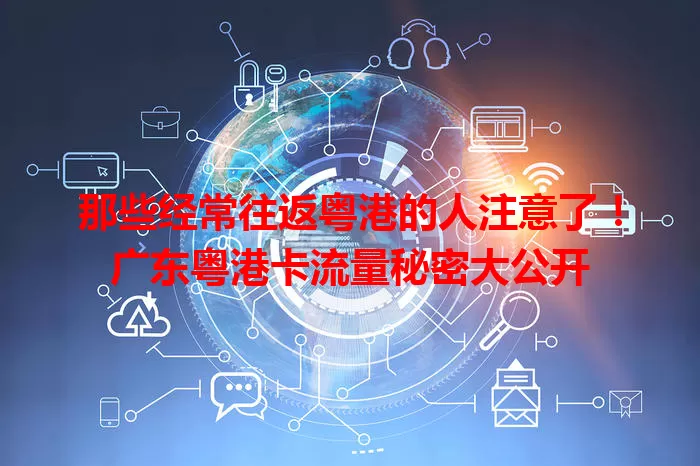 那些经常往返粤港的人注意了！广东粤港卡流量秘密大公开